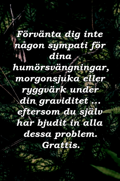 Förvänta dig inte någon sympati för dina humörsvängningar, morgonsjuka eller ryggvärk under din graviditet ... eftersom du själv har bjudit in alla dessa problem. Grattis.