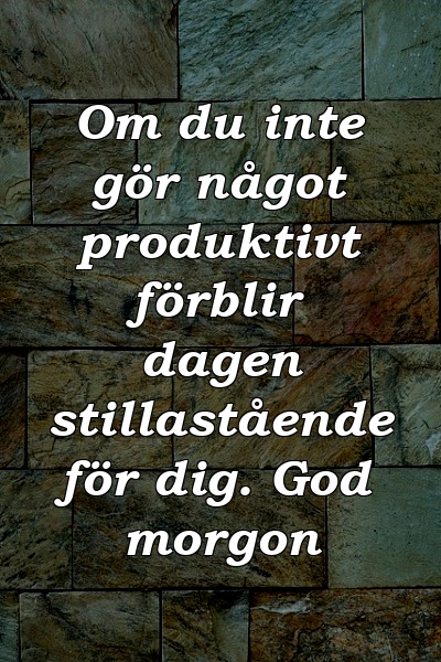 Om du inte gör något produktivt förblir dagen stillastående för dig. God morgon