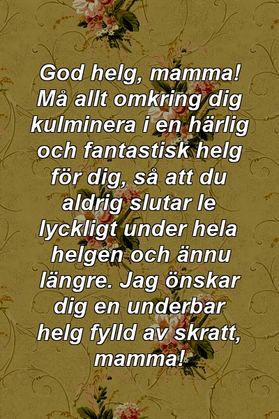 God helg, mamma! Må allt omkring dig kulminera i en härlig och fantastisk helg för dig, så att du aldrig slutar le lyckligt under hela helgen och ännu längre. Jag önskar dig en underbar helg fylld av skratt, mamma!