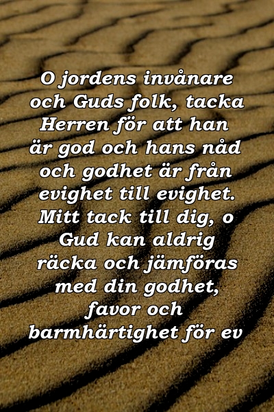 O jordens invånare och Guds folk, tacka Herren för att han är god och hans nåd och godhet är från evighet till evighet. Mitt tack till dig, o Gud kan aldrig räcka och jämföras med din godhet, favor och barmhärtighet för ev