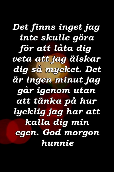 Det finns inget jag inte skulle göra för att låta dig veta att jag älskar dig så mycket. Det är ingen minut jag går igenom utan att tänka på hur lycklig jag har att kalla dig min egen. God morgon hunnie