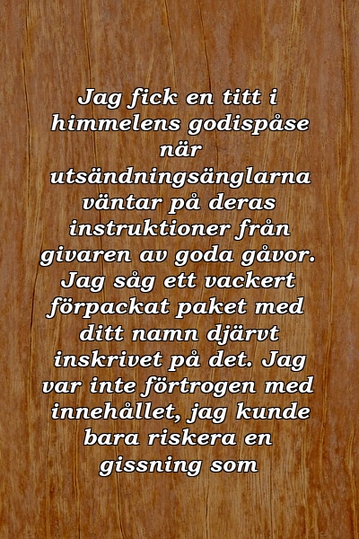 Jag fick en titt i himmelens godispåse när utsändningsänglarna väntar på deras instruktioner från givaren av goda gåvor. Jag såg ett vackert förpackat paket med ditt namn djärvt inskrivet på det. Jag var inte förtrogen med innehållet, jag kunde bara riskera en gissning som