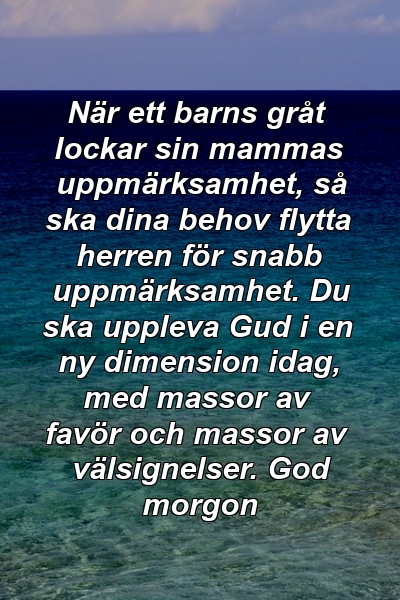 När ett barns gråt lockar sin mammas uppmärksamhet, så ska dina behov flytta herren för snabb uppmärksamhet. Du ska uppleva Gud i en ny dimension idag, med massor av favör och massor av välsignelser. God morgon