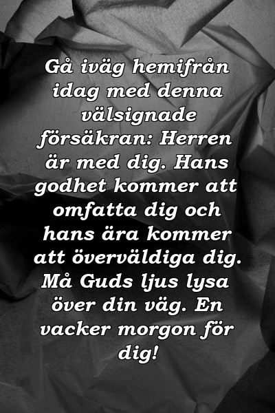 Gå iväg hemifrån idag med denna välsignade försäkran: Herren är med dig. Hans godhet kommer att omfatta dig och hans ära kommer att överväldiga dig. Må Guds ljus lysa över din väg. En vacker morgon för dig!