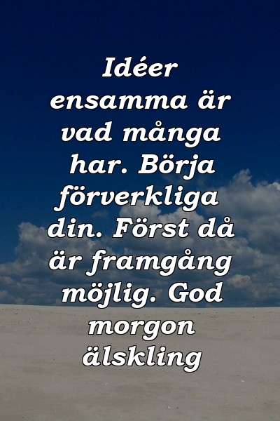 Idéer ensamma är vad många har. Börja förverkliga din. Först då är framgång möjlig. God morgon älskling