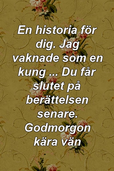 En historia för dig. Jag vaknade som en kung ... Du får slutet på berättelsen senare. Godmorgon kära vän