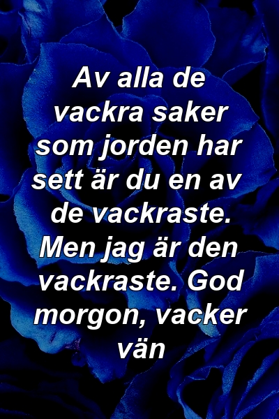 Av alla de vackra saker som jorden har sett är du en av de vackraste. Men jag är den vackraste. God morgon, vacker vän