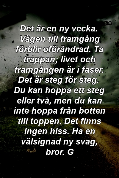 Det är en ny vecka. Vägen till framgång förblir oförändrad. Ta trappan; livet och framgången är i faser. Det är steg för steg. Du kan hoppa ett steg eller två, men du kan inte hoppa från botten till toppen. Det finns ingen hiss. Ha en välsignad ny svag, bror. G