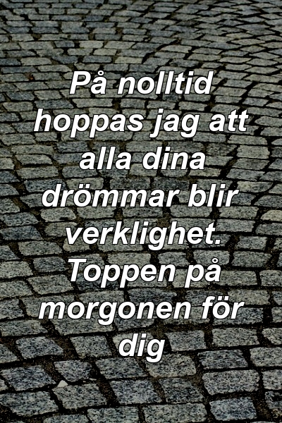 På nolltid hoppas jag att alla dina drömmar blir verklighet. Toppen på morgonen för dig