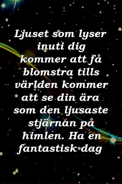 Ljuset som lyser inuti dig kommer att få blomstra tills världen kommer att se din ära som den ljusaste stjärnan på himlen. Ha en fantastisk dag