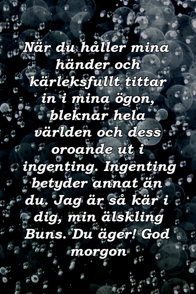 När du håller mina händer och kärleksfullt tittar in i mina ögon, bleknar hela världen och dess oroande ut i ingenting. Ingenting betyder annat än du. Jag är så kär i dig, min älskling Buns. Du äger! God morgon