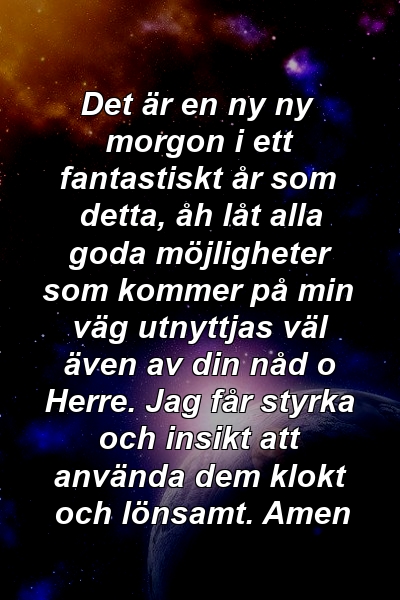 Det är en ny ny morgon i ett fantastiskt år som detta, åh låt alla goda möjligheter som kommer på min väg utnyttjas väl även av din nåd o Herre. Jag får styrka och insikt att använda dem klokt och lönsamt. Amen