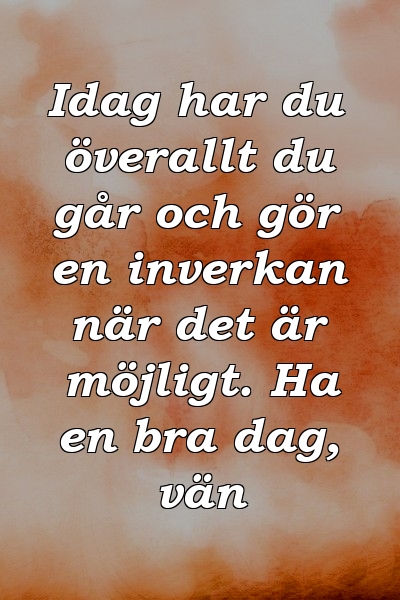 Idag har du överallt du går och gör en inverkan när det är möjligt. Ha en bra dag, vän