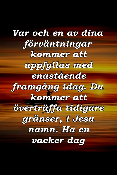 Var och en av dina förväntningar kommer att uppfyllas med enastående framgång idag. Du kommer att överträffa tidigare gränser, i Jesu namn. Ha en vacker dag