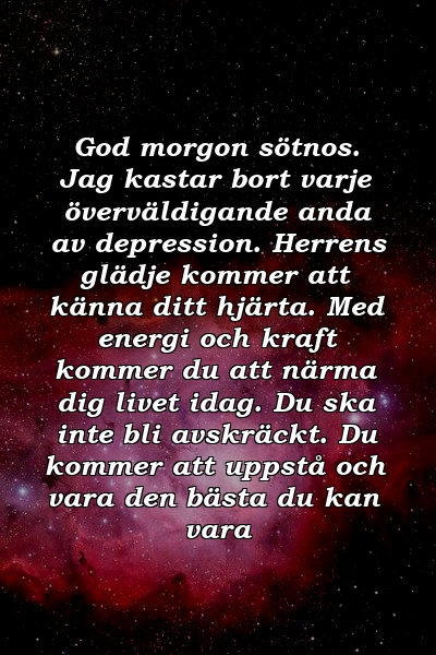 God morgon sötnos. Jag kastar bort varje överväldigande anda av depression. Herrens glädje kommer att känna ditt hjärta. Med energi och kraft kommer du att närma dig livet idag. Du ska inte bli avskräckt. Du kommer att uppstå och vara den bästa du kan vara