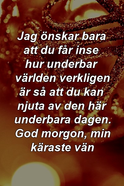 Jag önskar bara att du får inse hur underbar världen verkligen är så att du kan njuta av den här underbara dagen. God morgon, min käraste vän