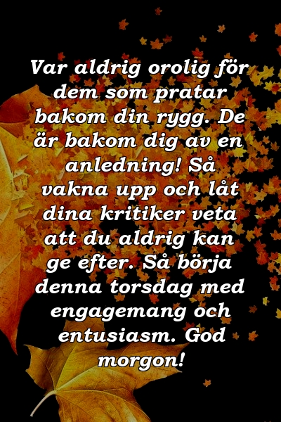 Var aldrig orolig för dem som pratar bakom din rygg. De är bakom dig av en anledning! Så vakna upp och låt dina kritiker veta att du aldrig kan ge efter. Så börja denna torsdag med engagemang och entusiasm. God morgon!