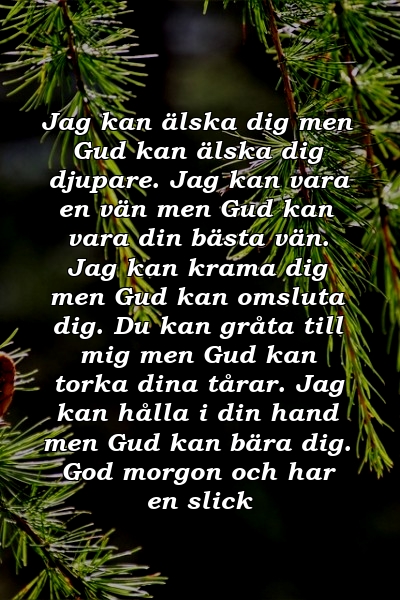 Jag kan älska dig men Gud kan älska dig djupare. Jag kan vara en vän men Gud kan vara din bästa vän. Jag kan krama dig men Gud kan omsluta dig. Du kan gråta till mig men Gud kan torka dina tårar. Jag kan hålla i din hand men Gud kan bära dig. God morgon och har en slick