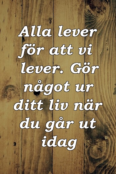 Alla lever för att vi lever. Gör något ur ditt liv när du går ut idag