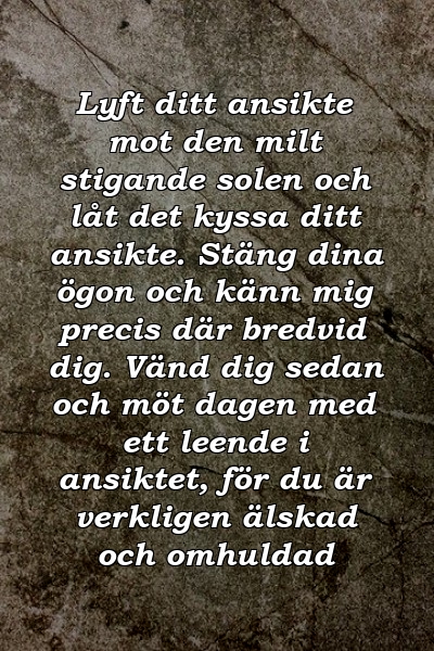 Lyft ditt ansikte mot den milt stigande solen och låt det kyssa ditt ansikte. Stäng dina ögon och känn mig precis där bredvid dig. Vänd dig sedan och möt dagen med ett leende i ansiktet, för du är verkligen älskad och omhuldad