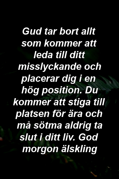 Gud tar bort allt som kommer att leda till ditt misslyckande och placerar dig i en hög position. Du kommer att stiga till platsen för ära och må sötma aldrig ta slut i ditt liv. God morgon älskling