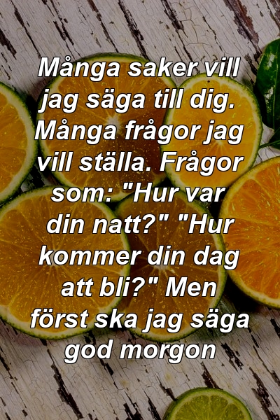 Många saker vill jag säga till dig. Många frågor jag vill ställa. Frågor som: "Hur var din natt?" "Hur kommer din dag att bli?" Men först ska jag säga god morgon