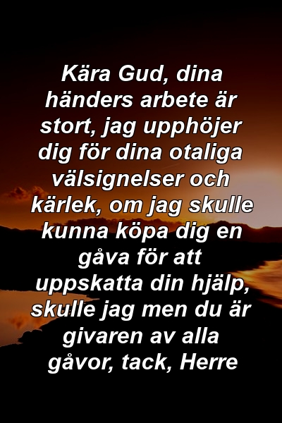 Kära Gud, dina händers arbete är stort, jag upphöjer dig för dina otaliga välsignelser och kärlek, om jag skulle kunna köpa dig en gåva för att uppskatta din hjälp, skulle jag men du är givaren av alla gåvor, tack, Herre