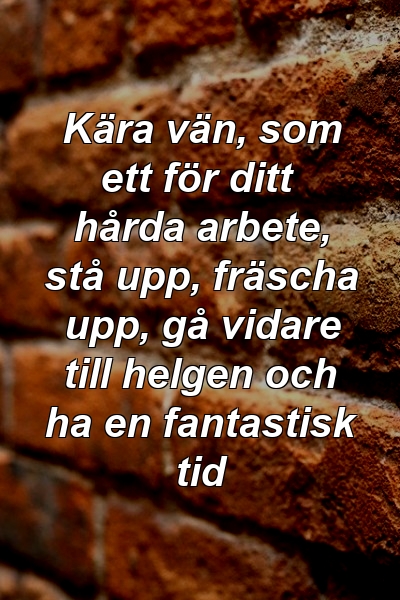 Kära vän, som ett för ditt hårda arbete, stå upp, fräscha upp, gå vidare till helgen och ha en fantastisk tid