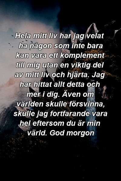 Hela mitt liv har jag velat ha någon som inte bara kan vara ett komplement till mig utan en viktig del av mitt liv och hjärta. Jag har hittat allt detta och mer i dig. Även om världen skulle försvinna, skulle jag fortfarande vara hel eftersom du är min värld. God morgon