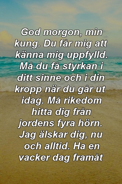 God morgon, min kung. Du får mig att känna mig uppfylld. Må du få styrkan i ditt sinne och i din kropp när du går ut idag. Må rikedom hitta dig från jordens fyra hörn. Jag älskar dig, nu och alltid. Ha en vacker dag framåt