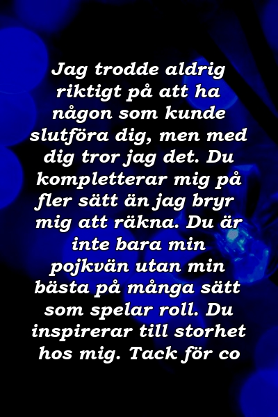 Jag trodde aldrig riktigt på att ha någon som kunde slutföra dig, men med dig tror jag det. Du kompletterar mig på fler sätt än jag bryr mig att räkna. Du är inte bara min pojkvän utan min bästa på många sätt som spelar roll. Du inspirerar till storhet hos mig. Tack för co