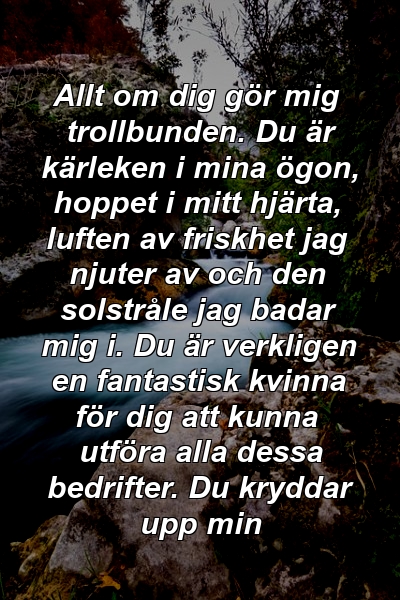 Allt om dig gör mig trollbunden. Du är kärleken i mina ögon, hoppet i mitt hjärta, luften av friskhet jag njuter av och den solstråle jag badar mig i. Du är verkligen en fantastisk kvinna för dig att kunna utföra alla dessa bedrifter. Du kryddar upp min