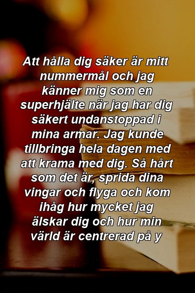 Att hålla dig säker är mitt nummermål och jag känner mig som en superhjälte när jag har dig säkert undanstoppad i mina armar. Jag kunde tillbringa hela dagen med att krama med dig. Så hårt som det är, sprida dina vingar och flyga och kom ihåg hur mycket jag älskar dig och hur min värld är centrerad på y