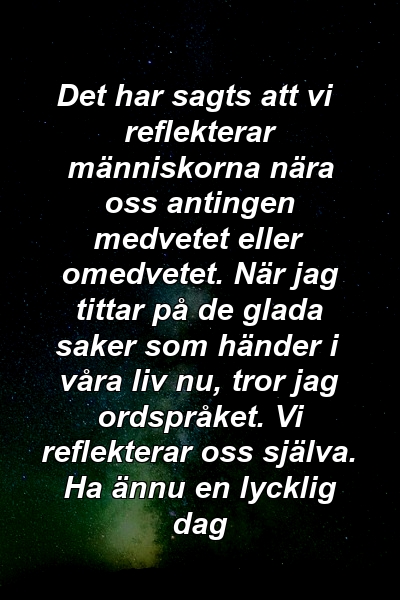 Det har sagts att vi reflekterar människorna nära oss antingen medvetet eller omedvetet. När jag tittar på de glada saker som händer i våra liv nu, tror jag ordspråket. Vi reflekterar oss själva. Ha ännu en lycklig dag