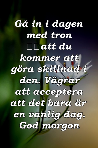 Gå in i dagen med tron ​​att du kommer att göra skillnad i den. Vägrar att acceptera att det bara är en vanlig dag. God morgon