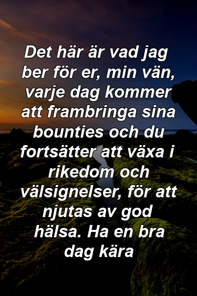 Det här är vad jag ber för er, min vän, varje dag kommer att frambringa sina bounties och du fortsätter att växa i rikedom och välsignelser, för att njutas av god hälsa. Ha en bra dag kära