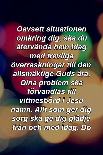 Oavsett situationen omkring dig, ska du återvända hem idag med trevliga överraskningar till den allsmäktige Guds ära. Dina problem ska förvandlas till vittnesbörd i Jesu namn. Allt som ger dig sorg ska ge dig glädje från och med idag. Do