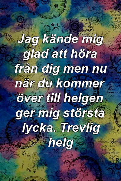 Jag kände mig glad att höra från dig men nu när du kommer över till helgen ger mig största lycka. Trevlig helg