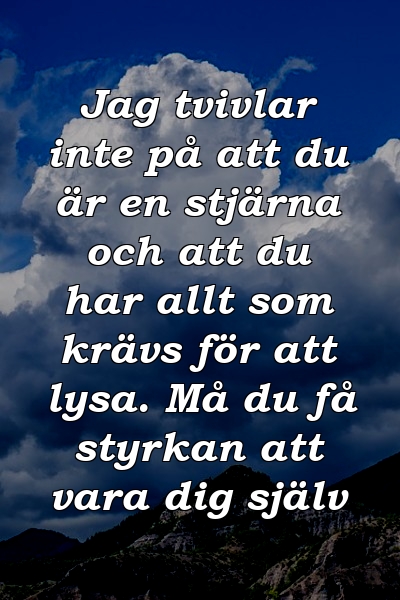 Jag tvivlar inte på att du är en stjärna och att du har allt som krävs för att lysa. Må du få styrkan att vara dig själv