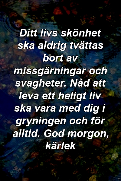 Ditt livs skönhet ska aldrig tvättas bort av missgärningar och svagheter. Nåd att leva ett heligt liv ska vara med dig i gryningen och för alltid. God morgon, kärlek