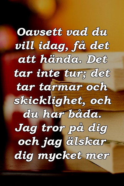 Oavsett vad du vill idag, få det att hända. Det tar inte tur; det tar tarmar och skicklighet, och du har båda. Jag tror på dig och jag älskar dig mycket mer