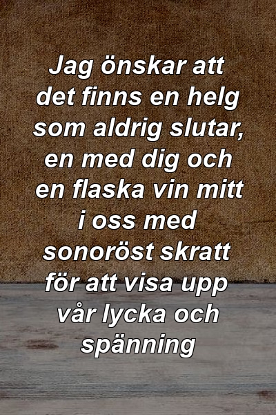 Jag önskar att det finns en helg som aldrig slutar, en med dig och en flaska vin mitt i oss med sonoröst skratt för att visa upp vår lycka och spänning