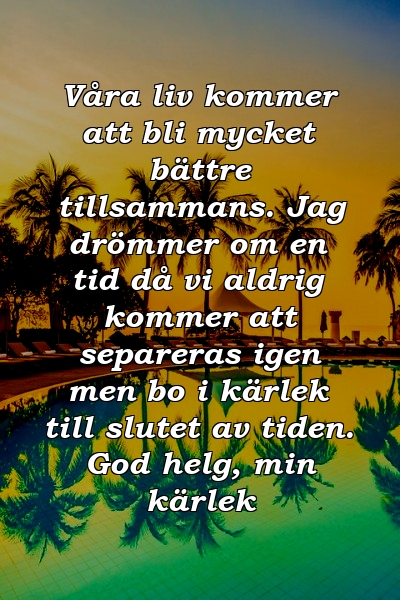 Våra liv kommer att bli mycket bättre tillsammans. Jag drömmer om en tid då vi aldrig kommer att separeras igen men bo i kärlek till slutet av tiden. God helg, min kärlek