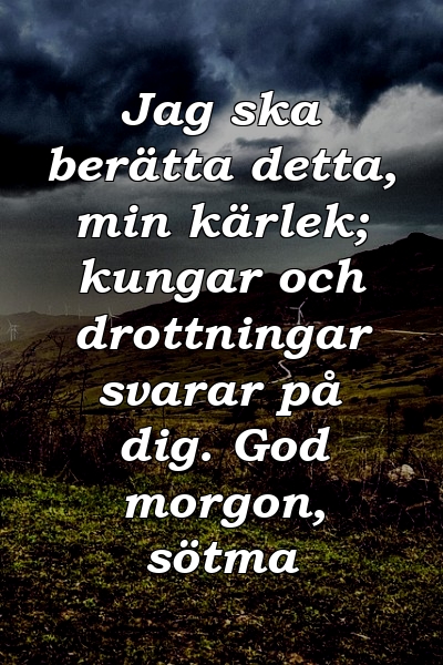 Jag ska berätta detta, min kärlek; kungar och drottningar svarar på dig. God morgon, sötma