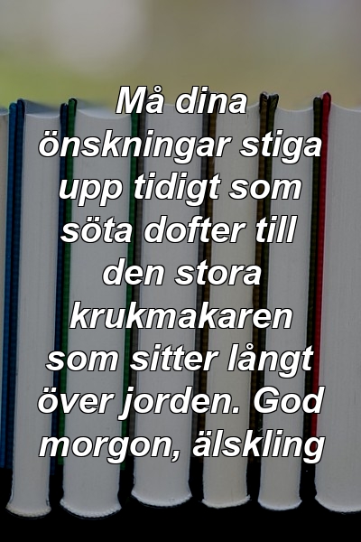 Må dina önskningar stiga upp tidigt som söta dofter till den stora krukmakaren som sitter långt över jorden. God morgon, älskling