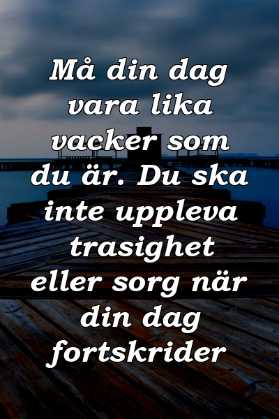 Må din dag vara lika vacker som du är. Du ska inte uppleva trasighet eller sorg när din dag fortskrider