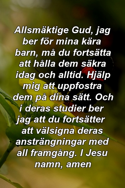 Allsmäktige Gud, jag ber för mina kära barn, må du fortsätta att hålla dem säkra idag och alltid. Hjälp mig att uppfostra dem på dina sätt. Och i deras studier ber jag att du fortsätter att välsigna deras ansträngningar med all framgång. I Jesu namn, amen