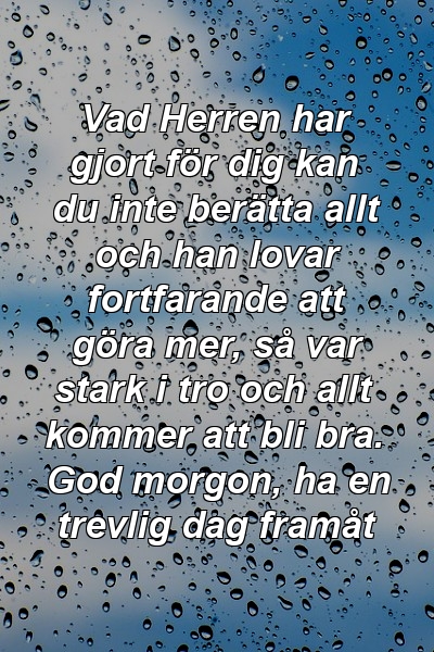 Vad Herren har gjort för dig kan du inte berätta allt och han lovar fortfarande att göra mer, så var stark i tro och allt kommer att bli bra. God morgon, ha en trevlig dag framåt