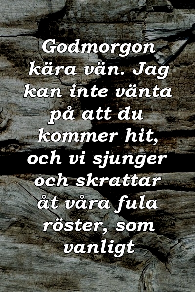 Godmorgon kära vän. Jag kan inte vänta på att du kommer hit, och vi sjunger och skrattar åt våra fula röster, som vanligt