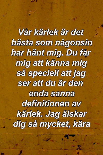 Vår kärlek är det bästa som någonsin har hänt mig. Du får mig att känna mig så speciell att jag ser att du är den enda sanna definitionen av kärlek. Jag älskar dig så mycket, kära